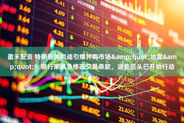 盈禾配资 特朗普关税战引爆并购市场&quot;地震&quot;！银行家紧急修改交易条款，这些巨头已开始行动