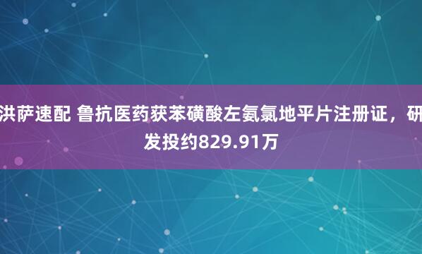 洪萨速配 鲁抗医药获苯磺酸左氨氯地平片注册证，研发投约829.91万