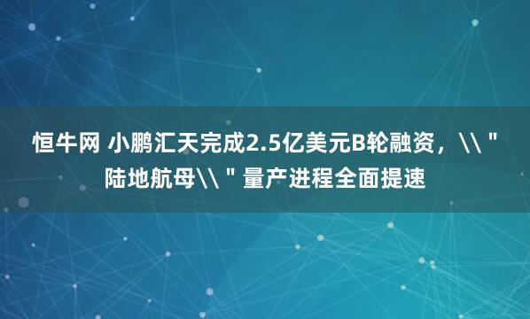 恒牛网 小鹏汇天完成2.5亿美元B轮融资，\＂陆地航母\＂量产进程全面提速