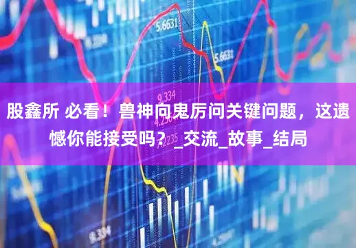 股鑫所 必看！兽神向鬼厉问关键问题，这遗憾你能接受吗？_交流_故事_结局
