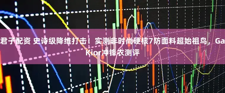 君子配资 史诗级降维打击！实测非时尚硬核7防面料超始祖鸟，GaKior冲锋衣测评