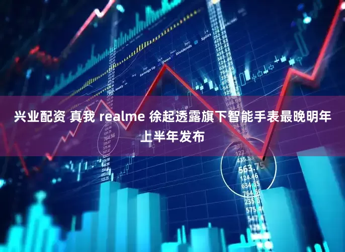 兴业配资 真我 realme 徐起透露旗下智能手表最晚明年上半年发布