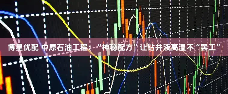 博星优配 中原石油工程：“神秘配方”让钻井液高温不“罢工”