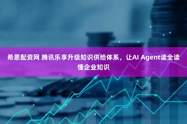 希恩配资网 腾讯乐享升级知识供给体系，让AI Agent读全读懂企业知识